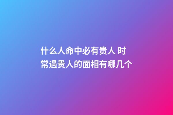 什么人命中必有贵人 时常遇贵人的面相有哪几个